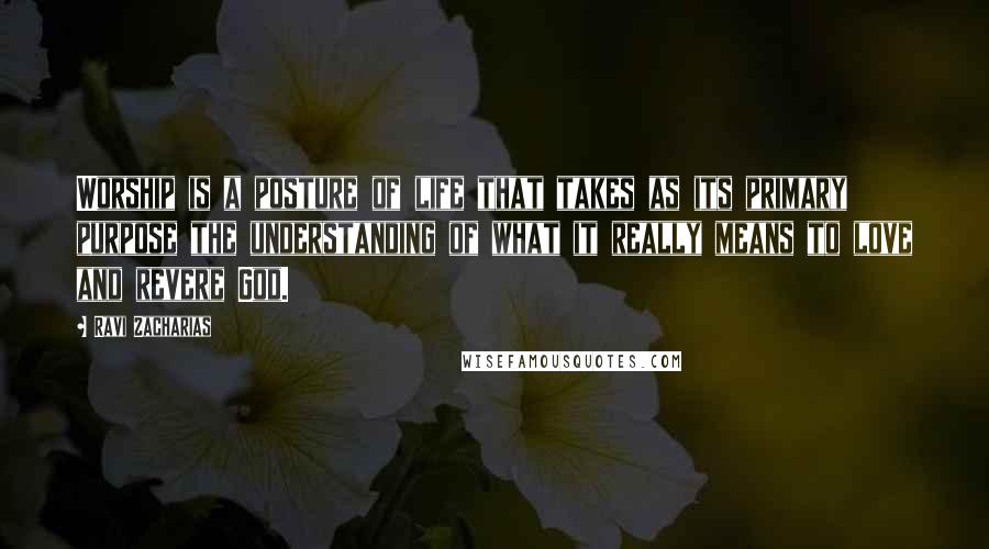 Ravi Zacharias Quotes: Worship is a posture of life that takes as its primary purpose the understanding of what it really means to love and revere God.