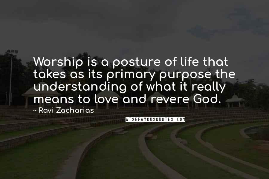 Ravi Zacharias Quotes: Worship is a posture of life that takes as its primary purpose the understanding of what it really means to love and revere God.