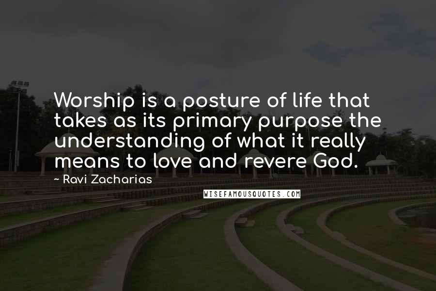 Ravi Zacharias Quotes: Worship is a posture of life that takes as its primary purpose the understanding of what it really means to love and revere God.
