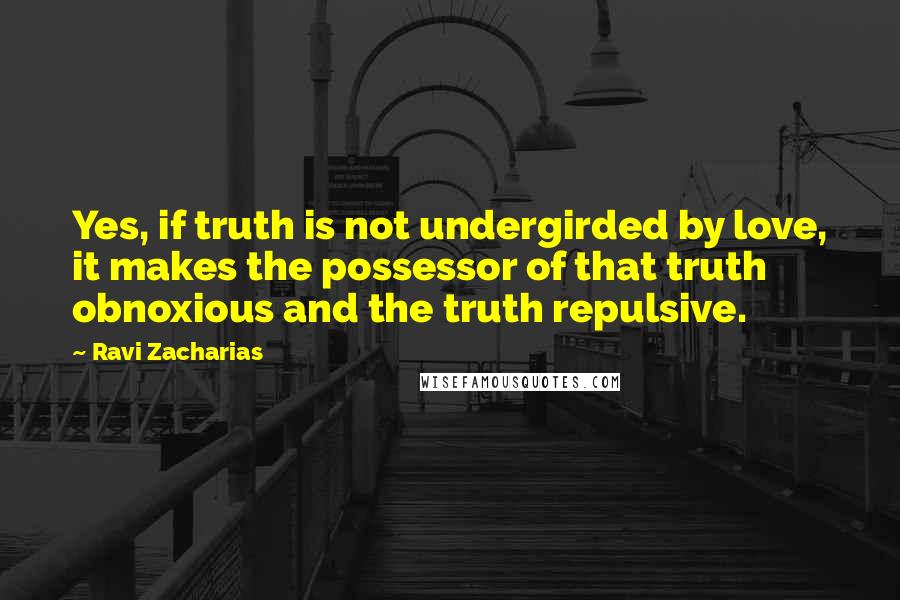 Ravi Zacharias Quotes: Yes, if truth is not undergirded by love, it makes the possessor of that truth obnoxious and the truth repulsive.