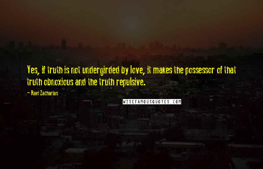 Ravi Zacharias Quotes: Yes, if truth is not undergirded by love, it makes the possessor of that truth obnoxious and the truth repulsive.
