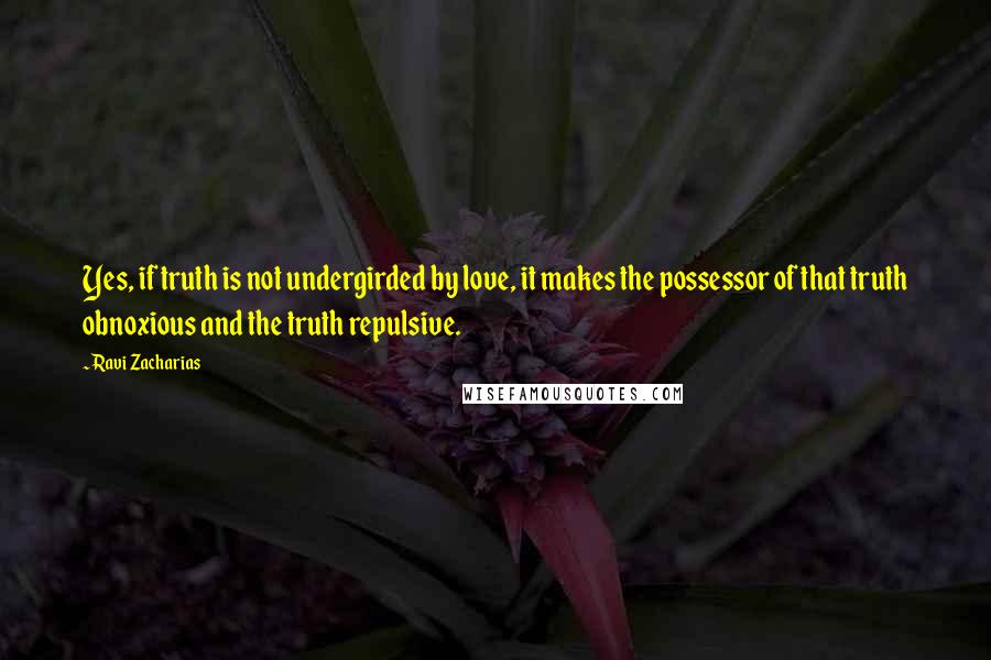 Ravi Zacharias Quotes: Yes, if truth is not undergirded by love, it makes the possessor of that truth obnoxious and the truth repulsive.