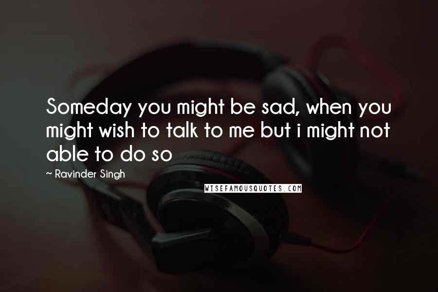 Ravinder Singh Quotes: Someday you might be sad, when you might wish to talk to me but i might not able to do so