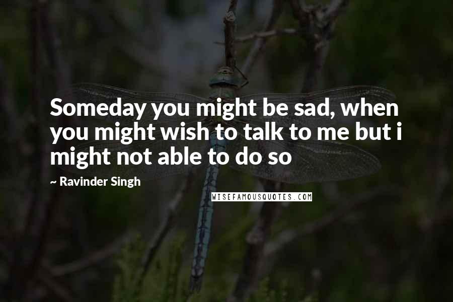 Ravinder Singh Quotes: Someday you might be sad, when you might wish to talk to me but i might not able to do so