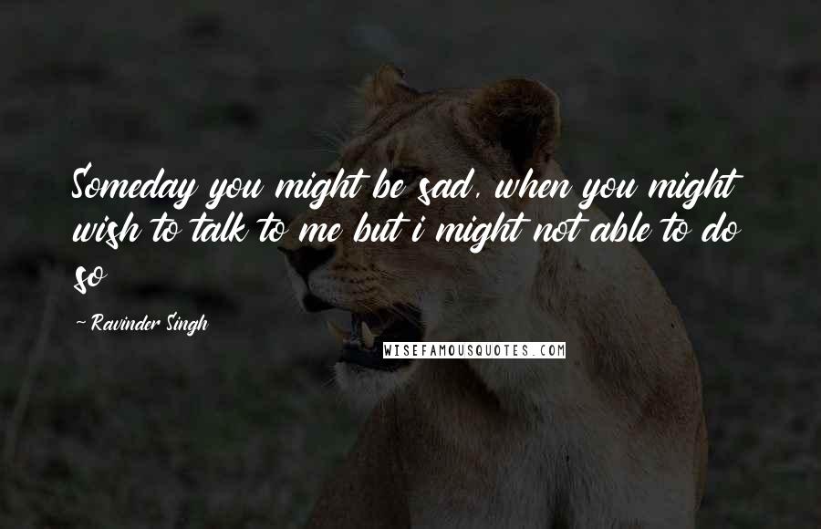 Ravinder Singh Quotes: Someday you might be sad, when you might wish to talk to me but i might not able to do so