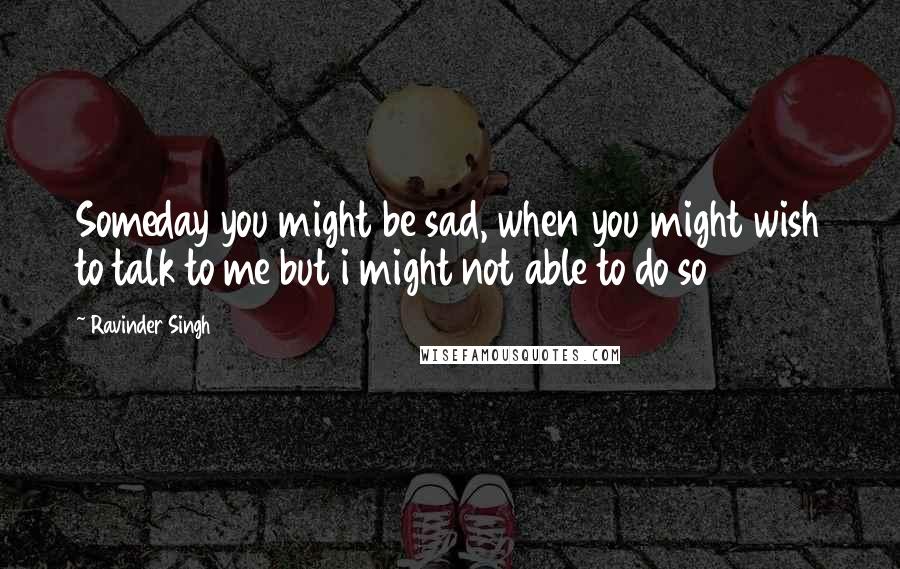 Ravinder Singh Quotes: Someday you might be sad, when you might wish to talk to me but i might not able to do so