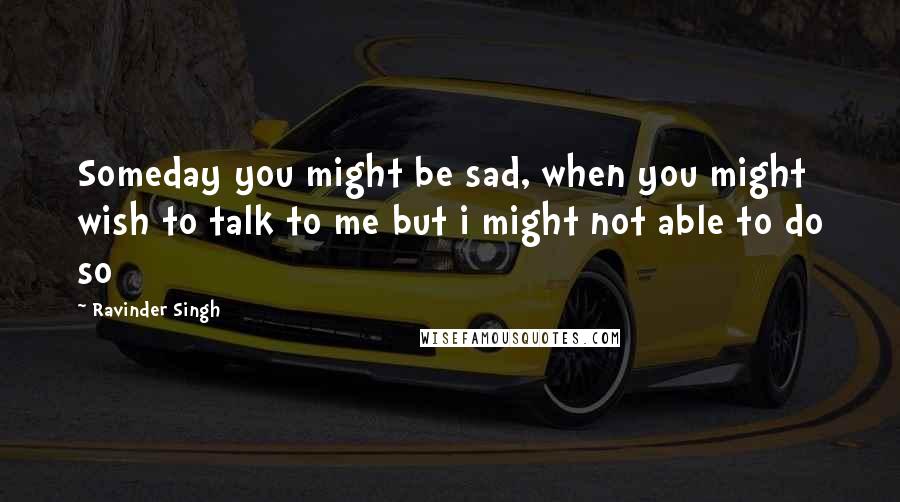 Ravinder Singh Quotes: Someday you might be sad, when you might wish to talk to me but i might not able to do so