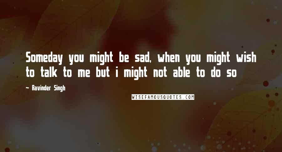 Ravinder Singh Quotes: Someday you might be sad, when you might wish to talk to me but i might not able to do so