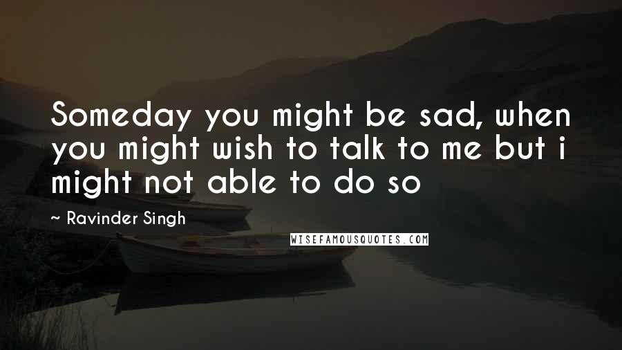 Ravinder Singh Quotes: Someday you might be sad, when you might wish to talk to me but i might not able to do so