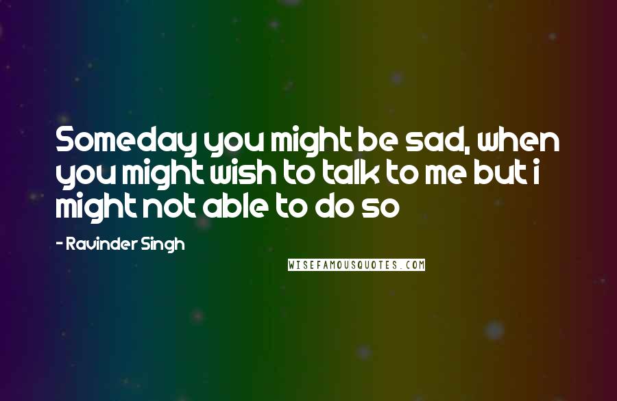 Ravinder Singh Quotes: Someday you might be sad, when you might wish to talk to me but i might not able to do so