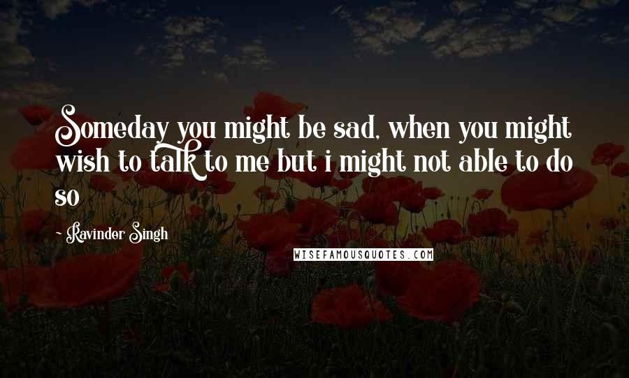 Ravinder Singh Quotes: Someday you might be sad, when you might wish to talk to me but i might not able to do so