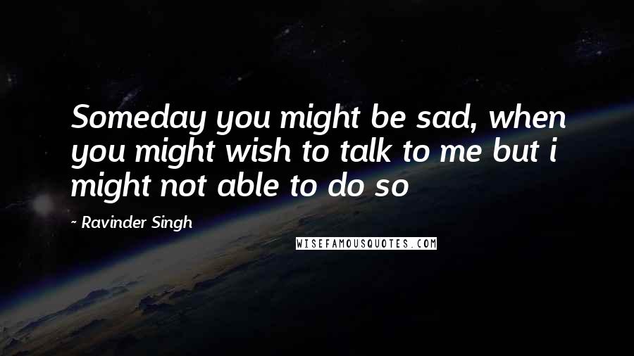 Ravinder Singh Quotes: Someday you might be sad, when you might wish to talk to me but i might not able to do so