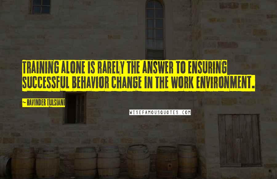 Ravinder Tulsiani Quotes: Training alone is rarely the answer to ensuring successful behavior change in the work environment.