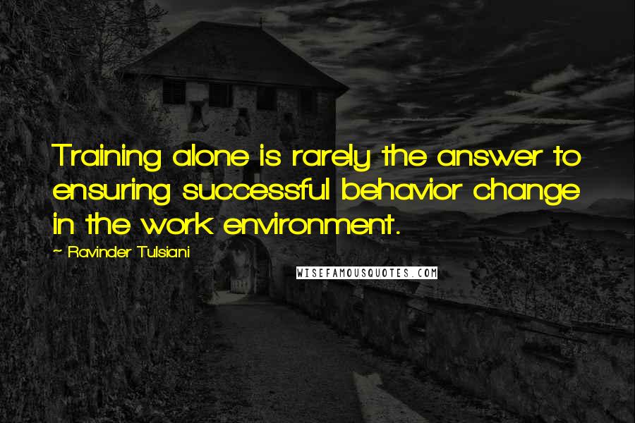 Ravinder Tulsiani Quotes: Training alone is rarely the answer to ensuring successful behavior change in the work environment.