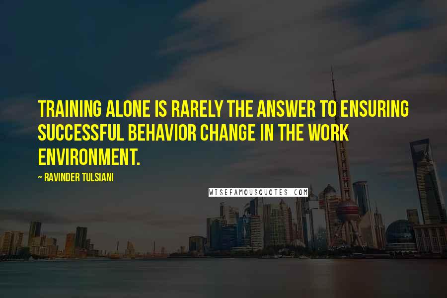 Ravinder Tulsiani Quotes: Training alone is rarely the answer to ensuring successful behavior change in the work environment.