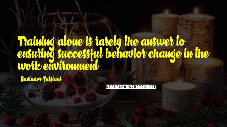 Ravinder Tulsiani Quotes: Training alone is rarely the answer to ensuring successful behavior change in the work environment.