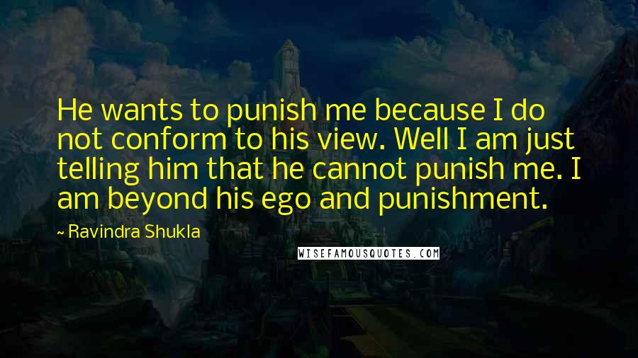 Ravindra Shukla Quotes: He wants to punish me because I do not conform to his view. Well I am just telling him that he cannot punish me. I am beyond his ego and punishment.