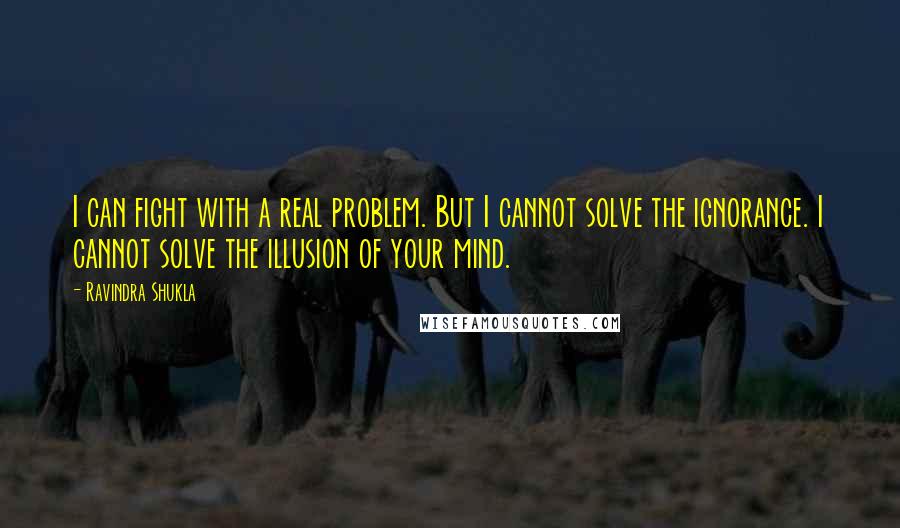 Ravindra Shukla Quotes: I can fight with a real problem. But I cannot solve the ignorance. I cannot solve the illusion of your mind.