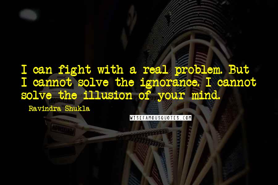 Ravindra Shukla Quotes: I can fight with a real problem. But I cannot solve the ignorance. I cannot solve the illusion of your mind.