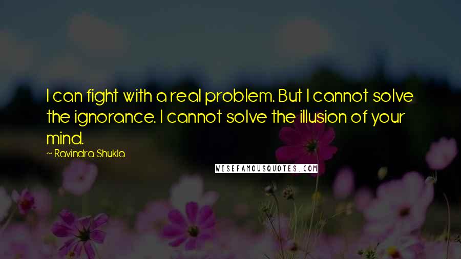 Ravindra Shukla Quotes: I can fight with a real problem. But I cannot solve the ignorance. I cannot solve the illusion of your mind.