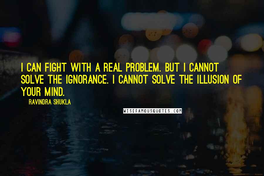 Ravindra Shukla Quotes: I can fight with a real problem. But I cannot solve the ignorance. I cannot solve the illusion of your mind.