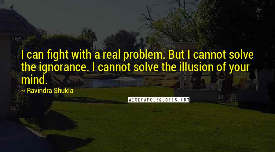 Ravindra Shukla Quotes: I can fight with a real problem. But I cannot solve the ignorance. I cannot solve the illusion of your mind.