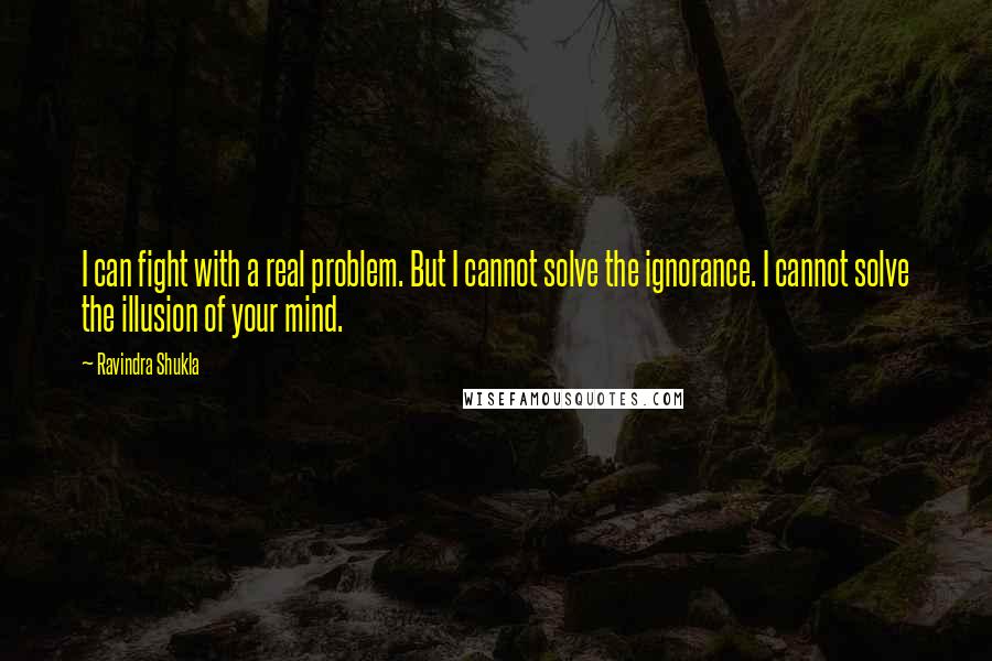 Ravindra Shukla Quotes: I can fight with a real problem. But I cannot solve the ignorance. I cannot solve the illusion of your mind.