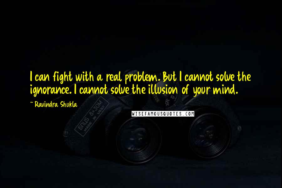 Ravindra Shukla Quotes: I can fight with a real problem. But I cannot solve the ignorance. I cannot solve the illusion of your mind.