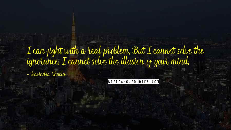 Ravindra Shukla Quotes: I can fight with a real problem. But I cannot solve the ignorance. I cannot solve the illusion of your mind.