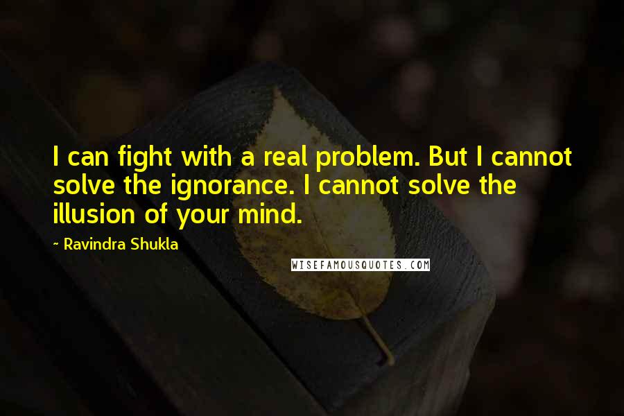 Ravindra Shukla Quotes: I can fight with a real problem. But I cannot solve the ignorance. I cannot solve the illusion of your mind.