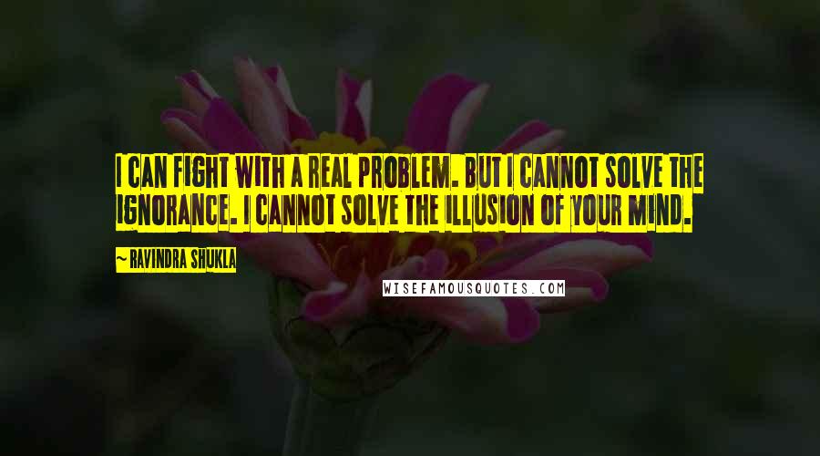 Ravindra Shukla Quotes: I can fight with a real problem. But I cannot solve the ignorance. I cannot solve the illusion of your mind.