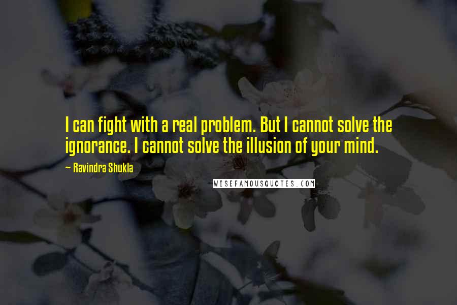 Ravindra Shukla Quotes: I can fight with a real problem. But I cannot solve the ignorance. I cannot solve the illusion of your mind.