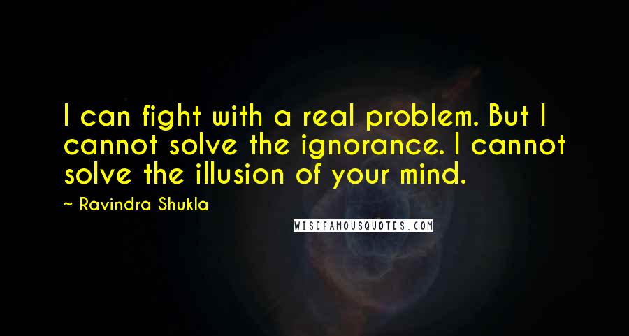 Ravindra Shukla Quotes: I can fight with a real problem. But I cannot solve the ignorance. I cannot solve the illusion of your mind.