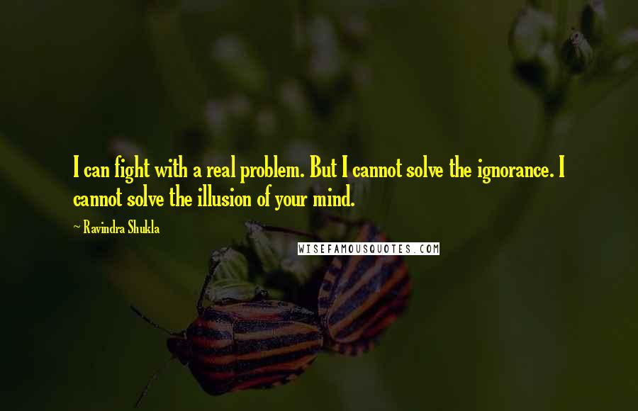 Ravindra Shukla Quotes: I can fight with a real problem. But I cannot solve the ignorance. I cannot solve the illusion of your mind.