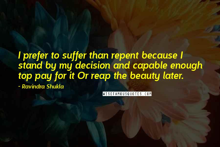 Ravindra Shukla Quotes: I prefer to suffer than repent because I stand by my decision and capable enough top pay for it Or reap the beauty later.