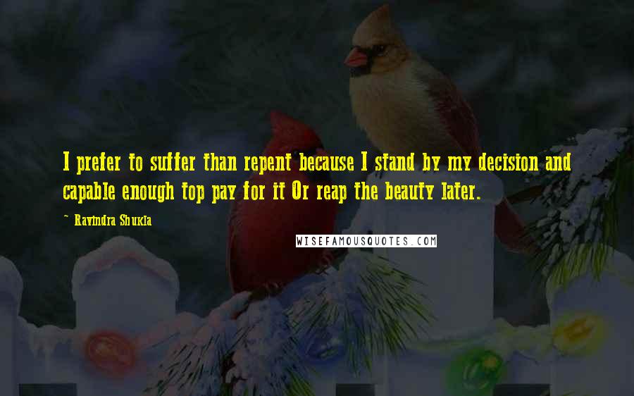 Ravindra Shukla Quotes: I prefer to suffer than repent because I stand by my decision and capable enough top pay for it Or reap the beauty later.