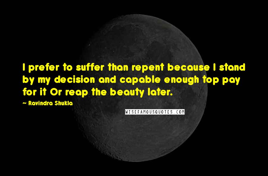 Ravindra Shukla Quotes: I prefer to suffer than repent because I stand by my decision and capable enough top pay for it Or reap the beauty later.