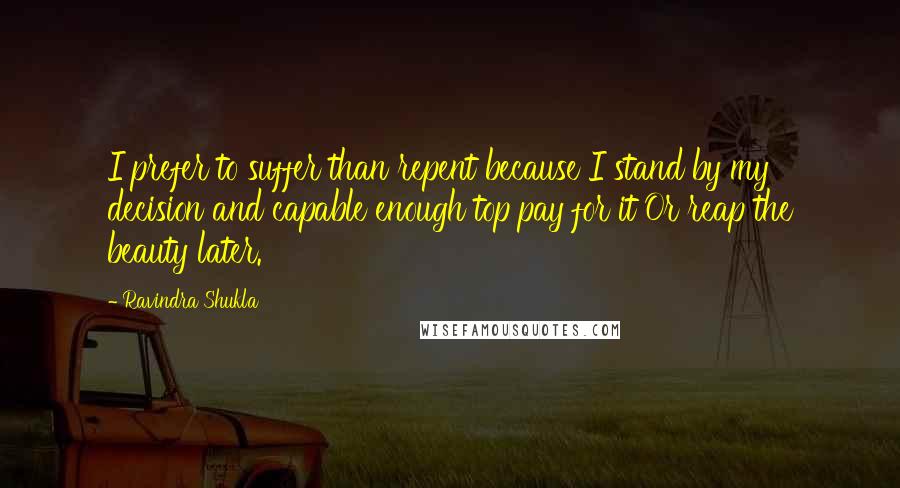 Ravindra Shukla Quotes: I prefer to suffer than repent because I stand by my decision and capable enough top pay for it Or reap the beauty later.