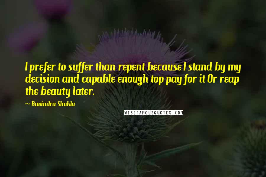 Ravindra Shukla Quotes: I prefer to suffer than repent because I stand by my decision and capable enough top pay for it Or reap the beauty later.