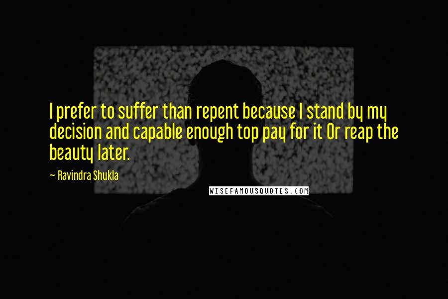 Ravindra Shukla Quotes: I prefer to suffer than repent because I stand by my decision and capable enough top pay for it Or reap the beauty later.