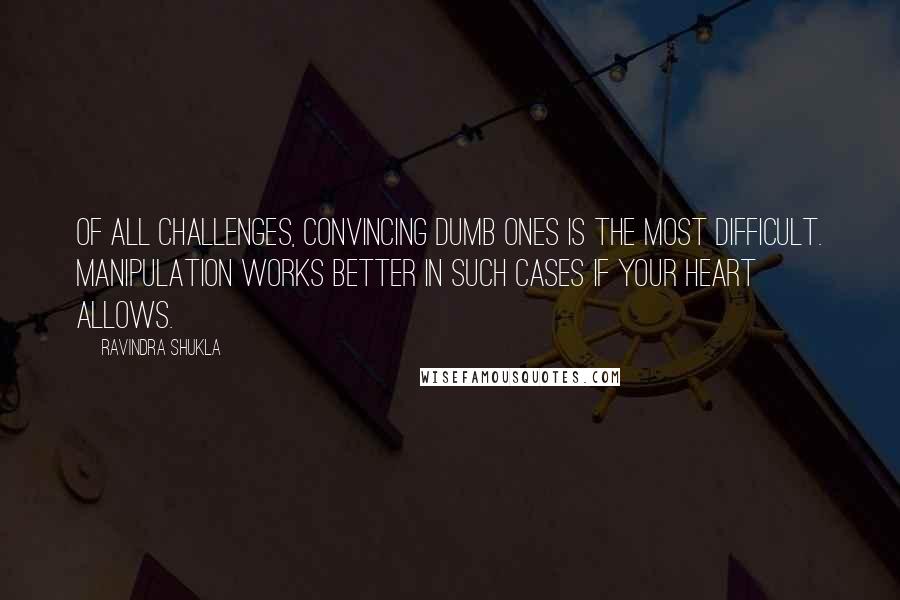 Ravindra Shukla Quotes: Of all challenges, convincing dumb ones is the most difficult. Manipulation works better in such cases if your heart allows.