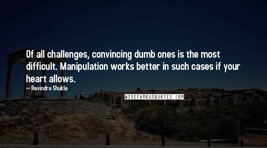 Ravindra Shukla Quotes: Of all challenges, convincing dumb ones is the most difficult. Manipulation works better in such cases if your heart allows.