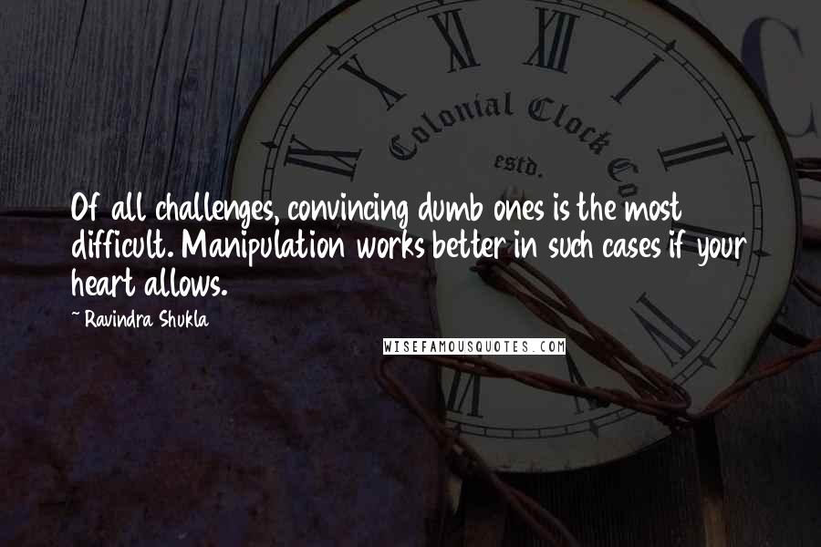 Ravindra Shukla Quotes: Of all challenges, convincing dumb ones is the most difficult. Manipulation works better in such cases if your heart allows.