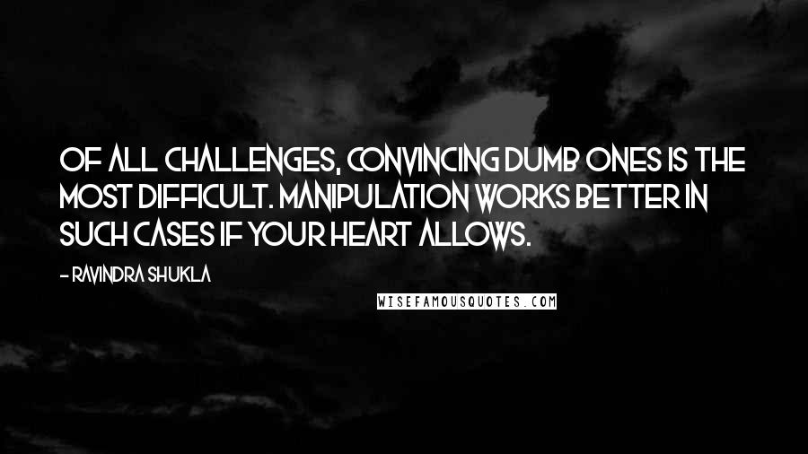 Ravindra Shukla Quotes: Of all challenges, convincing dumb ones is the most difficult. Manipulation works better in such cases if your heart allows.