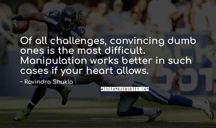 Ravindra Shukla Quotes: Of all challenges, convincing dumb ones is the most difficult. Manipulation works better in such cases if your heart allows.