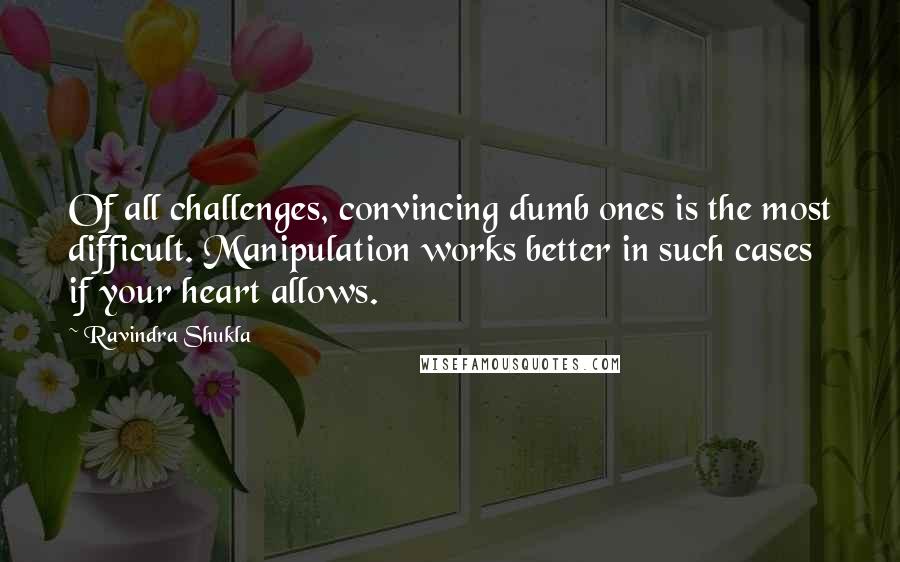 Ravindra Shukla Quotes: Of all challenges, convincing dumb ones is the most difficult. Manipulation works better in such cases if your heart allows.