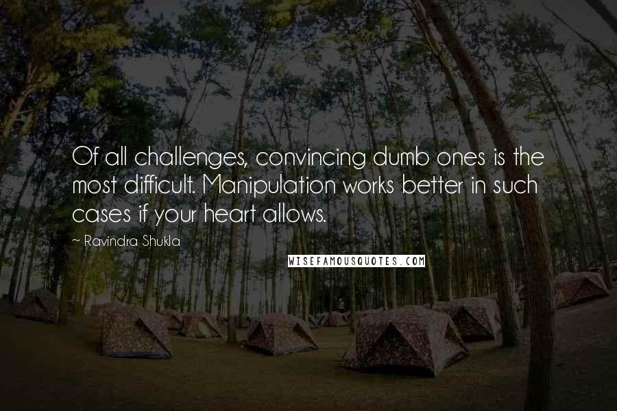 Ravindra Shukla Quotes: Of all challenges, convincing dumb ones is the most difficult. Manipulation works better in such cases if your heart allows.