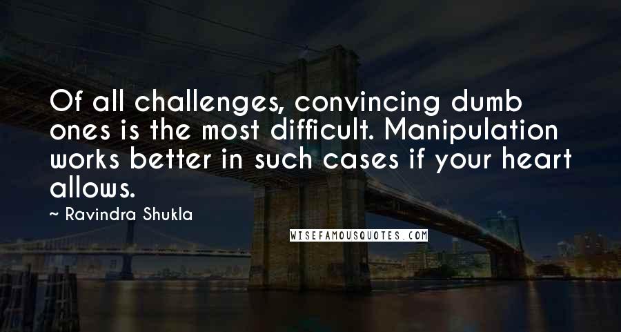 Ravindra Shukla Quotes: Of all challenges, convincing dumb ones is the most difficult. Manipulation works better in such cases if your heart allows.