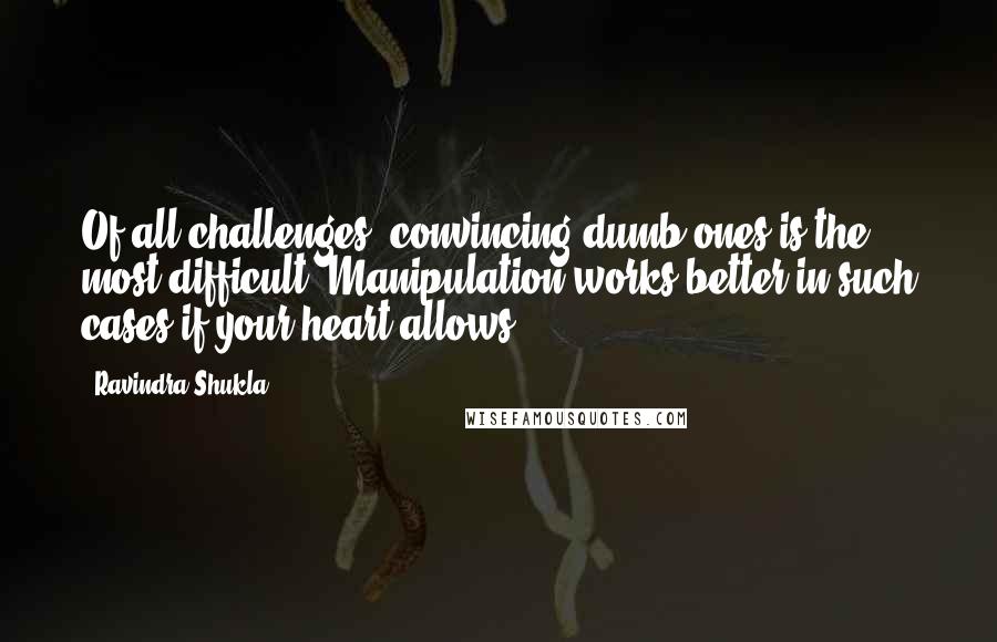 Ravindra Shukla Quotes: Of all challenges, convincing dumb ones is the most difficult. Manipulation works better in such cases if your heart allows.