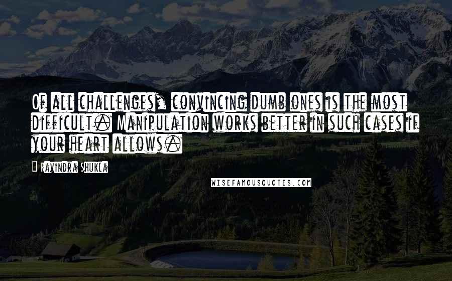 Ravindra Shukla Quotes: Of all challenges, convincing dumb ones is the most difficult. Manipulation works better in such cases if your heart allows.